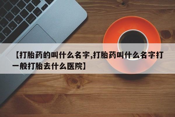 打胎药私人店联系方式【打胎药的叫什么名字,打胎药叫什么名字打一般打胎去什么医院】