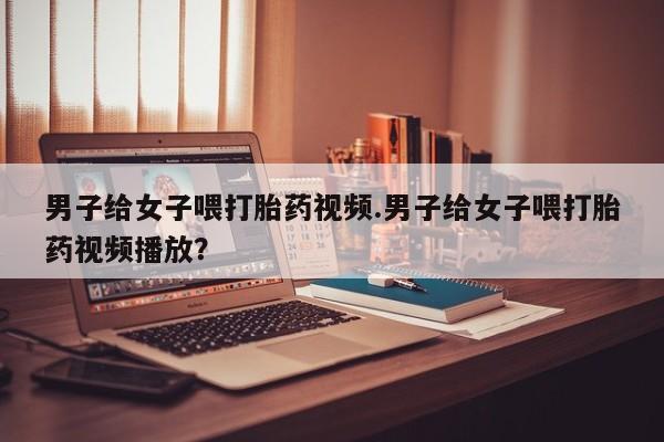 打胎药私人店联系方式男子给女子喂打胎药视频.男子给女子喂打胎药视频播放？