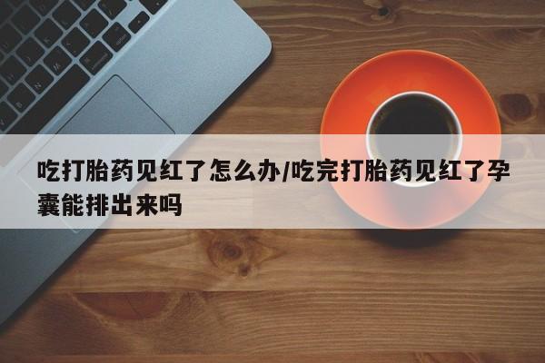 打胎药私人店联系方式吃打胎药见红了怎么办/吃完打胎药见红了孕囊能排出来吗
