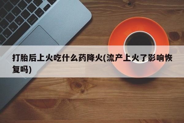 打胎药私人店联系方式打胎后上火吃什么药降火(流产上火了影响恢复吗)