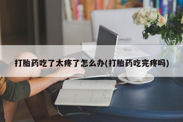 打胎药私人店联系方式打胎药吃了太疼了怎么办(打胎药吃完疼吗)