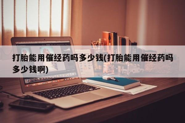 打胎药私人店联系方式打胎能用催经药吗多少钱(打胎能用催经药吗多少钱啊)