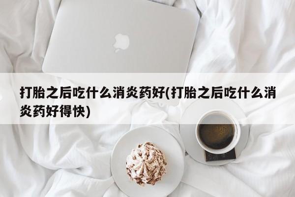 打胎药私人店联系方式打胎之后吃什么消炎药好(打胎之后吃什么消炎药好得快)