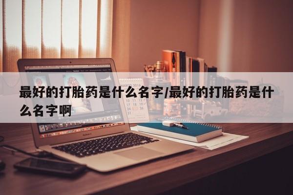 打胎药私人店联系方式最好的打胎药是什么名字/最好的打胎药是什么名字啊