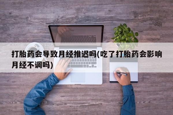 打胎药私人店联系方式打胎药会导致月经推迟吗(吃了打胎药会影响月经不调吗)