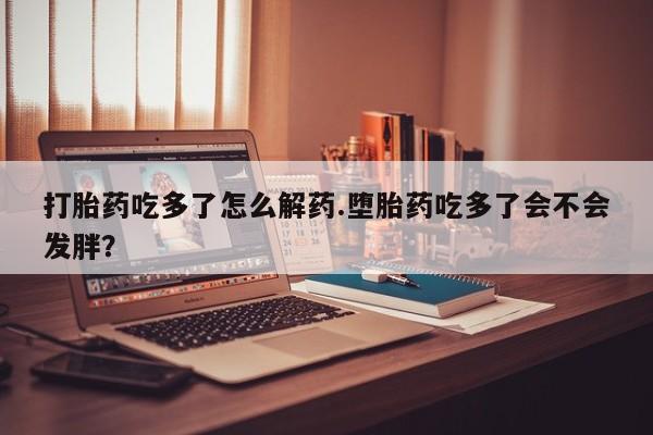 打胎药私人店联系方式打胎药吃多了怎么解药.堕胎药吃多了会不会发胖？