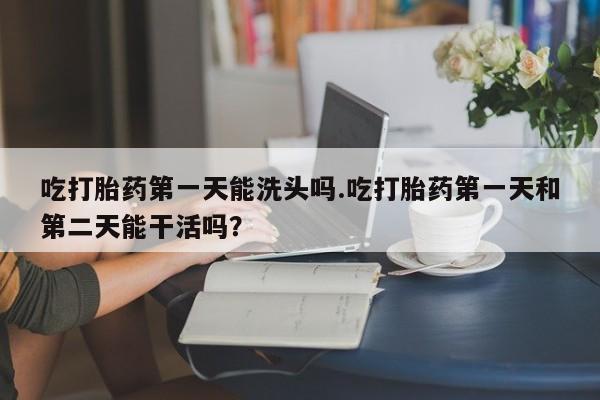 打胎药私人店联系方式吃打胎药第一天能洗头吗.吃打胎药第一天和第二天能干活吗？