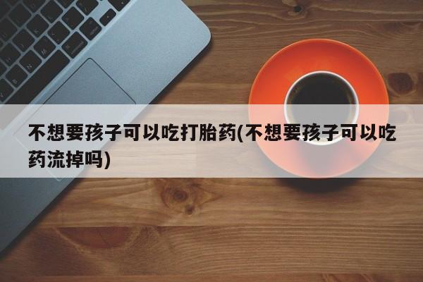 打胎药私人店联系方式不想要孩子可以吃打胎药(不想要孩子可以吃药流掉吗)