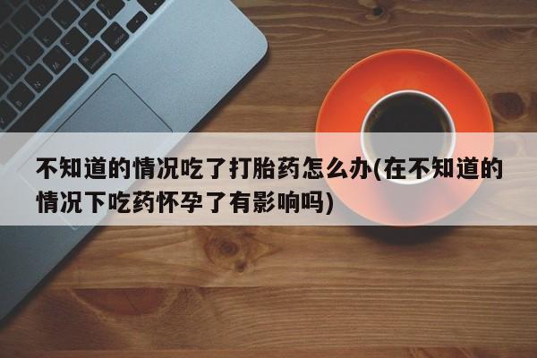 打胎药私人店联系方式不知道的情况吃了打胎药怎么办(在不知道的情况下吃药怀孕了有影响吗)