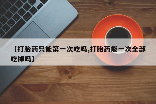 打胎药私人店联系方式【打胎药只能第一次吃吗,打胎药能一次全部吃掉吗】