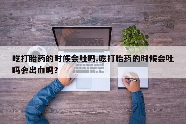 打胎药私人店联系方式吃打胎药的时候会吐吗.吃打胎药的时候会吐吗会出血吗？