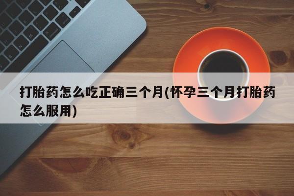 打胎药私人店联系方式打胎药怎么吃正确三个月(怀孕三个月打胎药怎么服用)