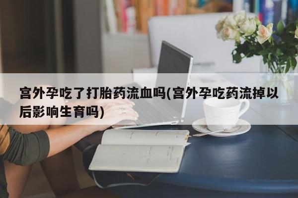 打胎药私人店联系方式宫外孕吃了打胎药流血吗(宫外孕吃药流掉以后影响生育吗)
