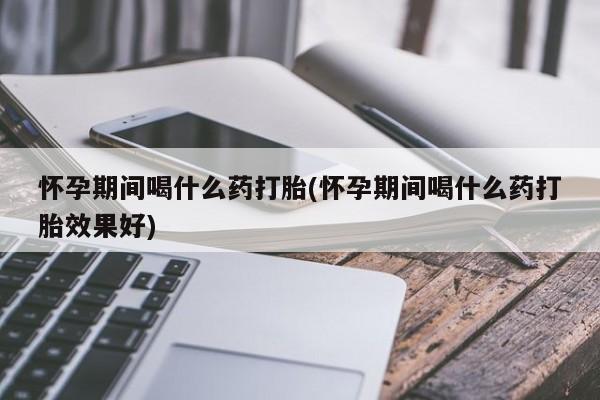 打胎药私人店联系方式怀孕期间喝什么药打胎(怀孕期间喝什么药打胎效果好)