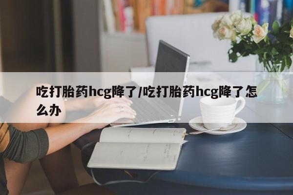 打胎药私人店联系方式吃打胎药hcg降了/吃打胎药hcg降了怎么办