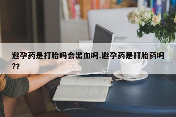 打胎药私人店联系方式避孕药是打胎吗会出血吗.避孕药是打胎药吗?？