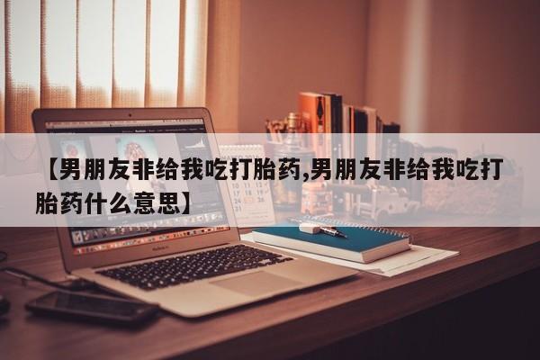 打胎药私人店联系方式【男朋友非给我吃打胎药,男朋友非给我吃打胎药什么意思】