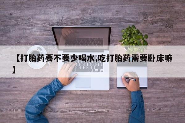 打胎药私人店联系方式【打胎药要不要少喝水,吃打胎药需要卧床嘛】