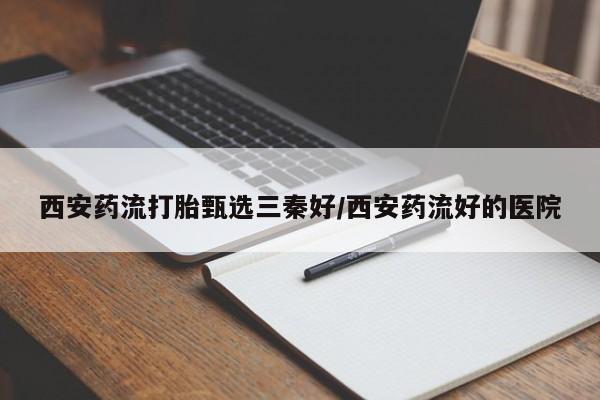 打胎药私人店联系方式西安药流打胎甄选三秦好/西安药流好的医院