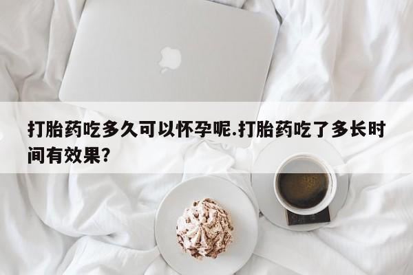 打胎药私人店联系方式打胎药吃多久可以怀孕呢.打胎药吃了多长时间有效果？
