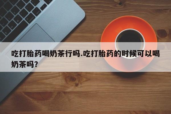 打胎药私人店联系方式吃打胎药喝奶茶行吗.吃打胎药的时候可以喝奶茶吗？