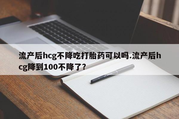 打胎药私人店联系方式流产后hcg不降吃打胎药可以吗.流产后hcg降到100不降了？