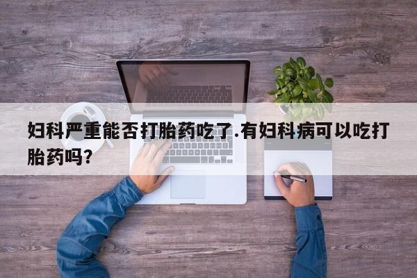 打胎药私人店联系方式妇科严重能否打胎药吃了.有妇科病可以吃打胎药吗？