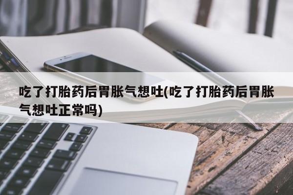 打胎药私人店联系方式吃了打胎药后胃胀气想吐(吃了打胎药后胃胀气想吐正常吗)