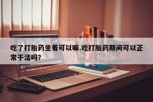 打胎药私人店联系方式吃了打胎药坐着可以嘛.吃打胎药期间可以正常干活吗？