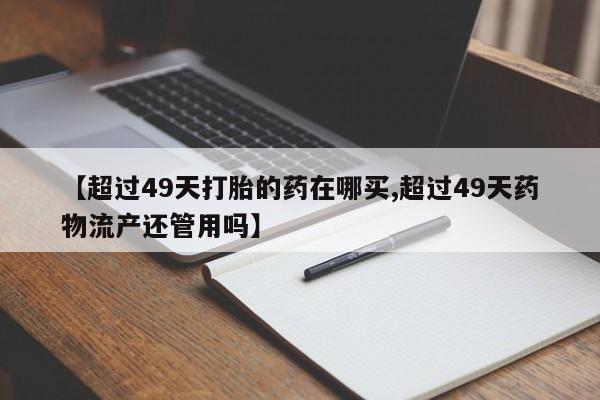 打胎药私人店联系方式【超过49天打胎的药在哪买,超过49天药物流产还管用吗】