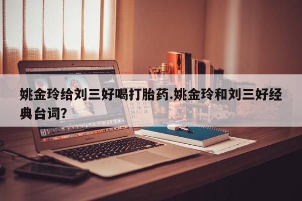 打胎药私人店联系方式姚金玲给刘三好喝打胎药.姚金玲和刘三好经典台词？