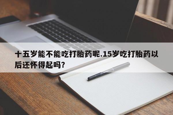 打胎药私人店联系方式十五岁能不能吃打胎药呢.15岁吃打胎药以后还怀得起吗？