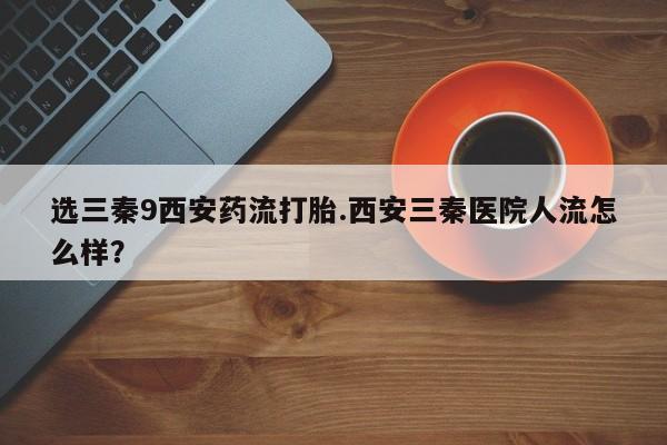 打胎药私人店联系方式选三秦9西安药流打胎.西安三秦医院人流怎么样？