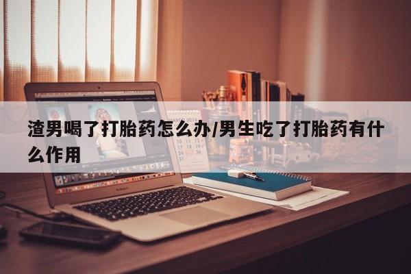 打胎药私人店联系方式渣男喝了打胎药怎么办/男生吃了打胎药有什么作用