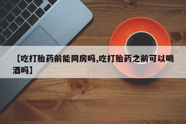 打胎药私人店联系方式【吃打胎药前能同房吗,吃打胎药之前可以喝酒吗】