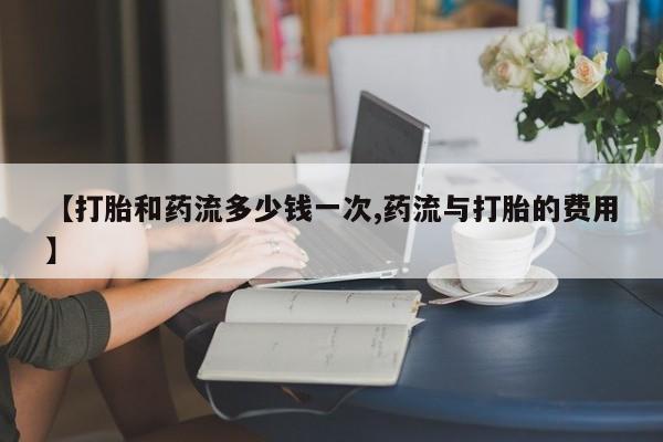 打胎药私人店联系方式【打胎和药流多少钱一次,药流与打胎的费用】