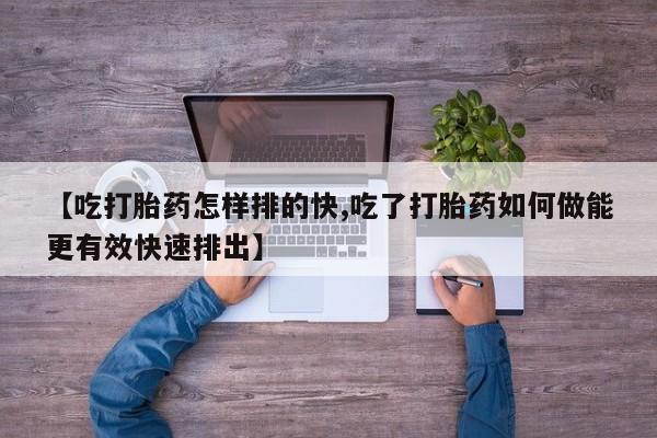 打胎药私人店联系方式【吃打胎药怎样排的快,吃了打胎药如何做能更有效快速排出】