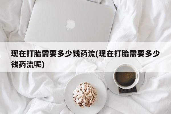 打胎药私人店联系方式现在打胎需要多少钱药流(现在打胎需要多少钱药流呢)