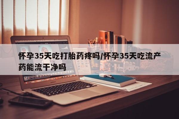 打胎药私人店联系方式怀孕35天吃打胎药疼吗/怀孕35天吃流产药能流干净吗