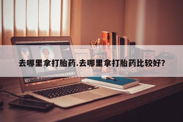 打胎药私人店联系方式去哪里拿打胎药.去哪里拿打胎药比较好？