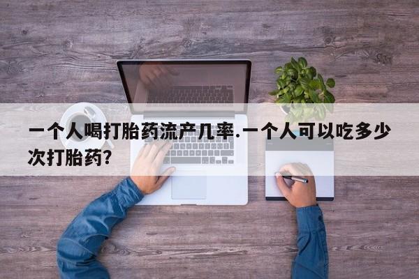打胎药私人店联系方式一个人喝打胎药流产几率.一个人可以吃多少次打胎药？
