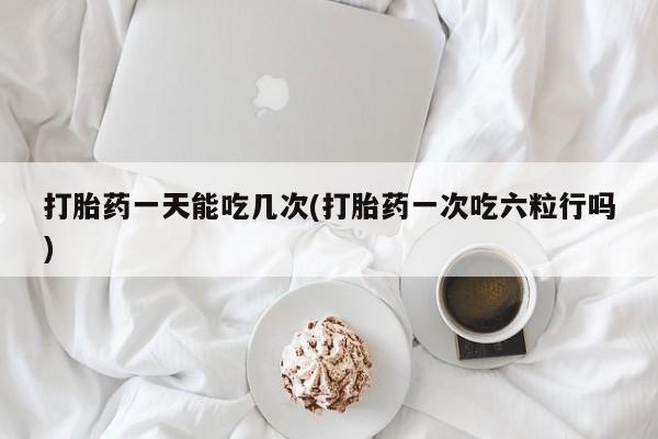打胎药私人店联系方式打胎药一天能吃几次(打胎药一次吃六粒行吗)