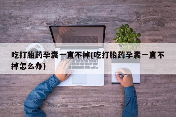打胎药私人店联系方式吃打胎药孕囊一直不掉(吃打胎药孕囊一直不掉怎么办)