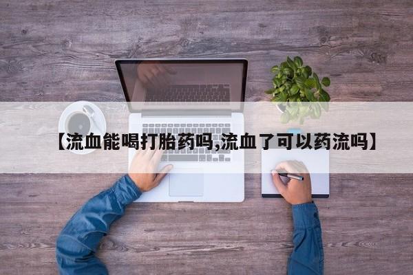 打胎药私人店联系方式【流血能喝打胎药吗,流血了可以药流吗】