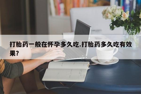 打胎药私人店联系方式打胎药一般在怀孕多久吃.打胎药多久吃有效果？