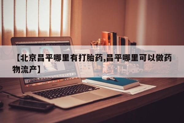 打胎药私人店联系方式【北京昌平哪里有打胎药,昌平哪里可以做药物流产】