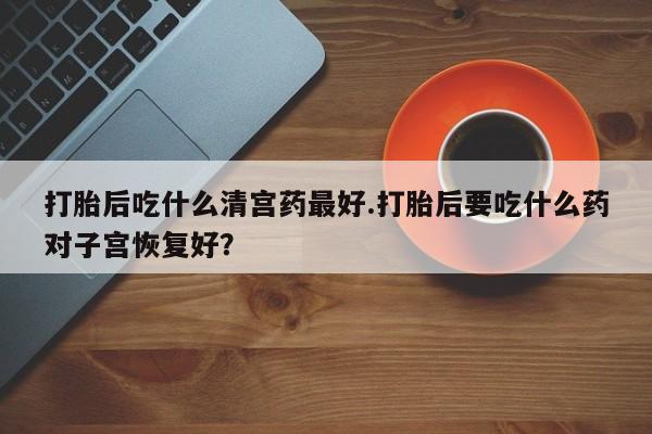 打胎药私人店联系方式打胎后吃什么清宫药最好.打胎后要吃什么药对子宫恢复好？