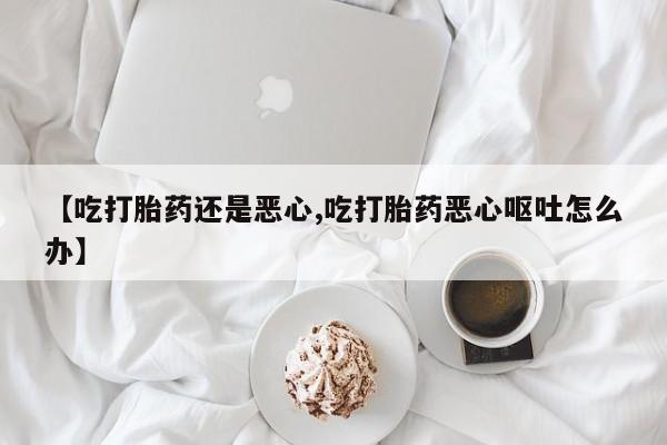 打胎药私人店联系方式【吃打胎药还是恶心,吃打胎药恶心呕吐怎么办】