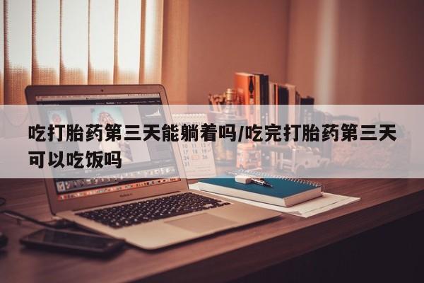 打胎药私人店联系方式吃打胎药第三天能躺着吗/吃完打胎药第三天可以吃饭吗