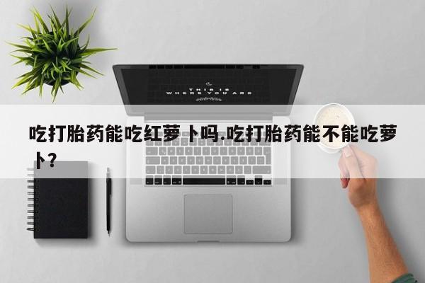 打胎药私人店联系方式吃打胎药能吃红萝卜吗.吃打胎药能不能吃萝卜？